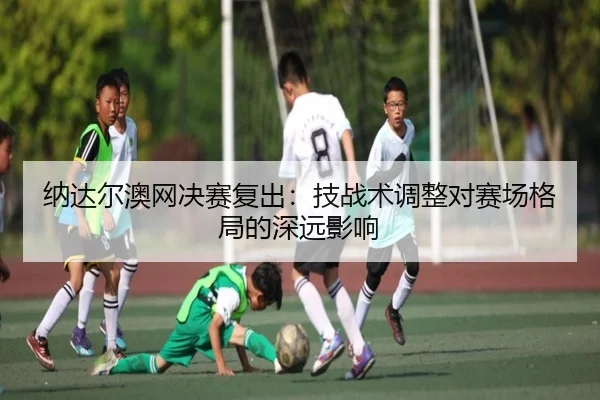 纳达尔澳网决赛复出：技战术调整对赛场格局的深远影响